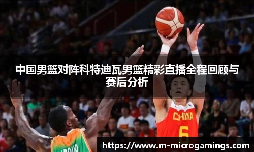 中国男篮对阵科特迪瓦男篮精彩直播全程回顾与赛后分析